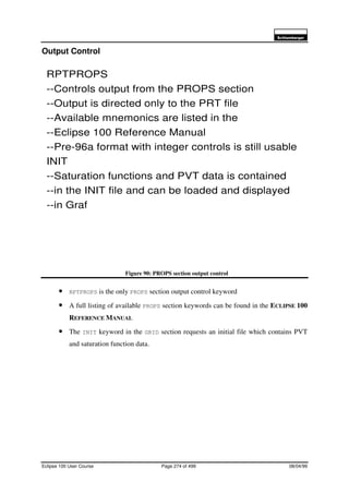 6FKOXPEHUJHU
Eclipse 100 User Course Page 274 of 499 08/04/99
Output Control
Figure 90: PROPS section output control
• RPTPROPS is the only PROPS section output control keyword
• A full listing of available PROPS section keywords can be found in the ECLIPSE 100
REFERENCE MANUAL
• The INIT keyword in the GRID section requests an initial file which contains PVT
and saturation function data.
RPTPROPS
--Controls output from the PROPS section
--Output is directed only to the PRT file
--Available mnemonics are listed in the
--Eclipse 100 Reference Manual
--Pre-96a format with integer controls is still usable
INIT
--Saturation functions and PVT data is contained
--in the INIT file and can be loaded and displayed
--in Graf
 