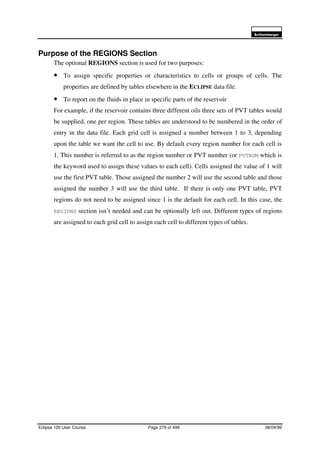 6FKOXPEHUJHU
Eclipse 100 User Course Page 279 of 499 08/04/99
Purpose of the REGIONS Section
The optional REGIONS section is used for two purposes:
• To assign specific properties or characteristics to cells or groups of cells. The
properties are defined by tables elsewhere in the ECLIPSE data file.
• To report on the fluids in place in specific parts of the reservoir
For example, if the reservoir contains three different oils three sets of PVT tables would
be supplied, one per region. These tables are understood to be numbered in the order of
entry in the data file. Each grid cell is assigned a number between 1 to 3, depending
upon the table we want the cell to use. By default every region number for each cell is
1. This number is referred to as the region number or PVT number (or PVTNUM which is
the keyword used to assign these values to each cell). Cells assigned the value of 1 will
use the first PVT table. Those assigned the number 2 will use the second table and those
assigned the number 3 will use the third table. If there is only one PVT table, PVT
regions do not need to be assigned since 1 is the default for each cell. In this case, the
REGIONS section isn’t needed and can be optionally left out. Different types of regions
are assigned to each grid cell to assign each cell to different types of tables.
 