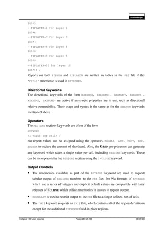 6FKOXPEHUJHU
Eclipse 100 User Course Page 283 of 499 08/04/99
100*5
--FIPLAYER=6 for layer 6
100*6
--FIPLAYER=7 for layer 7
100*7
--FIPLAYER=8 for layer 8
100*8
--FIPLAYER=9 for layer 9
100*9
--FIPLAYER=10 for layer 10
100*10 /
Reports on both FIPNUM and FIPLAYER are written as tables in the PRT file if the
‘FIP=3’ mnemonic is used in RPTSCHED.
Directional Keywords
The directional keywords of the form XXXNUMX, XXXNUMX-, XXXNUMY, XXXNUMY-,
XXXNUMZ, XXXNUMZ- are active if anistropic properties are in use, such as directional
relative permeability. Their usage and syntax is the same as for the XXXNUM keywords
mentioned above.
Operators
The REGIONS sections keywords are often of the form
KEYWORD
<1 value per cell> /
but repeat values can be assigned using the operators EQUALS, ADD, COPY, BOX,
ENDBOX to reduce the amount of shorthand. Also, the GRID pre-processor can generate
any keyword which takes a single value per cell, including REGIONS keywords. These
can be incorporated in the REGIONS section using the INCLUDE keyword.
Output Controls
• The mnemonics available as part of the RPTREGS keyword are used to request
tabular output of REGIONS numbers to the PRT file. Pre-96a formats of RPTREGS
which use a series of integers and explicit default values are compatible with later
releases of ECLIPSE which utilise mnemonics in quotes to request output.
• BOUNDARY is used to restrict output to the PRT file to a single defined box of cells.
• The INIT keyword requests an INIT file, which contains all of the region definitions
except for the additional FIPXXXXX fluid-in-place regions.
 