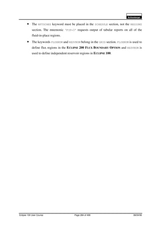 6FKOXPEHUJHU
Eclipse 100 User Course Page 284 of 499 08/04/99
• The RPTSCHED keyword must be placed in the SCHEDULE section, not the REGIONS
section. The mnemonic ‘FIP=3’ requests output of tabular reports on all of the
fluid-in-place regions.
• The keywords FLUXNUM and RESVNUM belong in the GRID section. FLUXNUM is used to
define flux regions in the ECLIPSE 200 FLUX BOUNDARY OPTION and RESVNUM is
used to define independent reservoir regions in ECLIPSE 100.
 