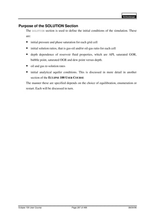 6FKOXPEHUJHU
Eclipse 100 User Course Page 287 of 499 08/04/99
Purpose of the SOLUTION Section
The SOLUTION section is used to define the initial conditions of the simulation. These
are:
• initial pressure and phase saturation for each grid cell
• initial solution ratios, that is gas-oil and/or oil-gas ratio for each cell
• depth dependence of reservoir fluid properties, which are API, saturated GOR,
bubble point, saturated OGR and dew point versus depth.
• oil and gas re-solution rates
• initial analytical aquifer conditions. This is discussed in more detail in another
section of the ECLIPSE 100 USER COURSE
The manner these are specified depends on the choice of equilibration, enumeration or
restart. Each will be discussed in turn.
 