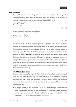 6FKOXPEHUJHU
Eclipse 100 User Course Page 289 of 499 08/04/99
Equilibration
The equilibration option for setting initial pressures and saturations is based upon the
saturation functions, fluid contacts and datum depth and pressure. If the pressure is
known at a datum depth in the oil zone, then the black oil EOS for oil
o
s
gs
s
or
o
B
R )()(
)( ρρ
ρ
+
=
EQ. 48
and the hydrostatic pressure of the oil phase
∫+=
2
1
12 )()(
h
h
gdhhPhP ooo ρ
EQ. 49
may be iteratively solved for oil phase pressure everywhere. Here (r) and (s) denote
reservoir and surface conditions, respectively and ρo is oil density, h represents depth.
Given the fluid contacts, the gas and water EOS may be solved in a similar manner to
eventually yield the initial hydrostatic pressure of each phase everywhere in the
reservoir. In practice, ECLIPSE calculates the phase pressures at 100 depth points evenly
distributed throughout the reservoir. This may be altered by changing the NDPRVD
setting in the EQLDIMS keyword in the RUNPSEC section. Since the calculation is iterative
and relies on correctly locating the 100 depth points at which the pressure is calculated,
it may in some cases be necessary to adjust NDPRVD to correct convergence problems in
the equilibration calculation.
Initial Phase Saturation
Once the initial pressure has been calculated ECLIPSE assigns phase saturations in each
zone. This does not include the transition zones, which are discussed below. The phase
saturations are taken from the saturation endpoints defined within the saturation
functions in the PROPS section, and oil saturation is always calculated from water and
gas saturation. So:
• In the gas zone Sg is at a maximum. This is SGU, the highest gas saturation in the
input gas saturation function. Sw is at a minimum, SWL, the lowest water saturation
in the input water saturation function table, i.e. connate or irreducible water
saturation Swco. The oil saturation is then So=1-SGU-SWL.
 