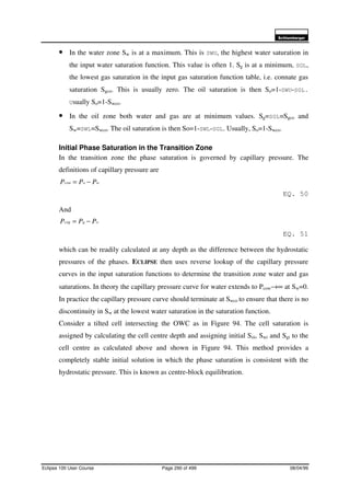6FKOXPEHUJHU
Eclipse 100 User Course Page 290 of 499 08/04/99
• In the water zone Sw is at a maximum. This is SWU, the highest water saturation in
the input water saturation function. This value is often 1. Sg is at a minimum, SGL,
the lowest gas saturation in the input gas saturation function table, i.e. connate gas
saturation Sgco. This is usually zero. The oil saturation is then So=1-SWU-SGL.
Usually So=1-Swco.
• In the oil zone both water and gas are at minimum values. Sg=SGL=Sgco and
Sw=SWL=Swco. The oil saturation is then So=1-SWL-SGL. Usually, So=1-Swco.
Initial Phase Saturation in the Transition Zone
In the transition zone the phase saturation is governed by capillary pressure. The
definitions of capillary pressure are
wocow PPP −=
EQ. 50
And
ogcog PPP −=
EQ. 51
which can be readily calculated at any depth as the difference between the hydrostatic
pressures of the phases. ECLIPSE then uses reverse lookup of the capillary pressure
curves in the input saturation functions to determine the transition zone water and gas
saturations. In theory the capillary pressure curve for water extends to Pcow→∞ at Sw=0.
In practice the capillary pressure curve should terminate at Swco to ensure that there is no
discontinuity in Sw at the lowest water saturation in the saturation function.
Consider a tilted cell intersecting the OWC as in Figure 94. The cell saturation is
assigned by calculating the cell centre depth and assigning initial Soi, Swi and Sgi to the
cell centre as calculated above and shown in Figure 94. This method provides a
completely stable initial solution in which the phase saturation is consistent with the
hydrostatic pressure. This is known as centre-block equilibration.
 