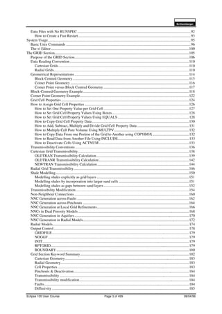 6FKOXPEHUJHU
Eclipse 100 User Course Page 3 of 499 08/04/99
Data Files with No RUNSPEC.........................................................................................................................92
How to Create a Fast Restart........................................................................................................................93
System Usage........................................................................................................................................................95
Basic Unix Commands .....................................................................................................................................96
The vi Editor...................................................................................................................................................100
The GRID Section...............................................................................................................................................105
Purpose of the GRID Section..........................................................................................................................106
Data Reading Convention...............................................................................................................................110
Cartesian Grids...........................................................................................................................................110
Radial Grids................................................................................................................................................110
Geometrical Representations..........................................................................................................................114
Block Centred Geometry............................................................................................................................115
Corner Point Geometry ..............................................................................................................................116
Corner Point versus Block Centred Geometry ...........................................................................................117
Block-Centred Geometry Example.................................................................................................................118
Corner Point Geometry Example....................................................................................................................122
Grid Cell Properties........................................................................................................................................124
How to Assign Grid Cell Properties ...............................................................................................................126
How to Set One Property Value per Grid Cell ...........................................................................................127
How to Set Grid Cell Property Values Using Boxes..................................................................................128
How to Set Grid Cell Property Values Using EQUALS ............................................................................128
How to Copy Grid Cell Property Data .......................................................................................................130
How to Add, Subtract, Multiply and Divide Grid Cell Property Data .......................................................131
How to Multiply Cell Pore Volume Using MULTPV................................................................................132
How to Copy Data From one Portion of the Grid to Another using COPYBOX.......................................132
How to Read Data from Another File Using INCLUDE............................................................................133
How to Deactivate Cells Using ACTNUM ................................................................................................133
Transmissibility Conventions .........................................................................................................................136
Cartesian Grid Transmissibility......................................................................................................................138
OLDTRAN Transmissibility Calculation...................................................................................................139
OLDTRANR Transmissibility Calculation................................................................................................142
NEWTRAN Transmissibility Calculation..................................................................................................144
Radial Grid Transmissibility...........................................................................................................................146
Shale Modelling..............................................................................................................................................150
Modelling shales explicitly as grid layers ..................................................................................................151
Modelling shales by incorporation into larger sand cells ...........................................................................151
Modelling shales as gaps between sand layers...........................................................................................152
Transmissibility Modification.........................................................................................................................154
Non-Neighbour Connections..........................................................................................................................160
NNC Generation across Faults .......................................................................................................................162
NNC Generation across Pinchouts .................................................................................................................164
NNC Generation at Local Grid Refinements..................................................................................................166
NNCs in Dual Porosity Models ......................................................................................................................168
NNC Generation in Aquifers..........................................................................................................................170
NNC Generation in Radial Models.................................................................................................................172
Radial Models.................................................................................................................................................174
Output Control................................................................................................................................................178
GRIDFILE..................................................................................................................................................179
NOGGF......................................................................................................................................................179
INIT............................................................................................................................................................179
RPTGRID...................................................................................................................................................179
BOUNDARY .............................................................................................................................................180
Grid Section Keyword Summary....................................................................................................................182
Cartesian Geometry....................................................................................................................................183
Radial Geometry.........................................................................................................................................183
Cell Properties............................................................................................................................................183
Pinchouts & Deactivation...........................................................................................................................184
Transmissibility..........................................................................................................................................184
Transmissibility modification.....................................................................................................................184
Faults..........................................................................................................................................................184
Diffusivity ..................................................................................................................................................185
 