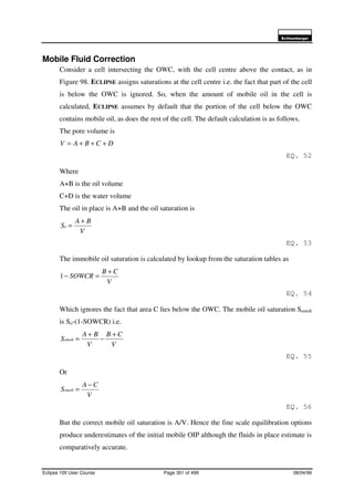 6FKOXPEHUJHU
Eclipse 100 User Course Page 301 of 499 08/04/99
Mobile Fluid Correction
Consider a cell intersecting the OWC, with the cell centre above the contact, as in
Figure 98. ECLIPSE assigns saturations at the cell centre i.e. the fact that part of the cell
is below the OWC is ignored. So, when the amount of mobile oil in the cell is
calculated, ECLIPSE assumes by default that the portion of the cell below the OWC
contains mobile oil, as does the rest of the cell. The default calculation is as follows.
The pore volume is
DCBAV +++=
EQ. 52
Where
A+B is the oil volume
C+D is the water volume
The oil in place is A+B and the oil saturation is
V
BA
So
+
=
EQ. 53
The immobile oil saturation is calculated by lookup from the saturation tables as
V
CB
SOWCR
+
=−1
EQ. 54
Which ignores the fact that area C lies below the OWC. The mobile oil saturation Somob
is So-(1-SOWCR) i.e.
V
CB
V
BA
Somob
+
−
+
=
EQ. 55
Or
V
CA
Somob
−
=
EQ. 56
But the correct mobile oil saturation is A/V. Hence the fine scale equilibration options
produce underestimates of the initial mobile OIP although the fluids in place estimate is
comparatively accurate.
 