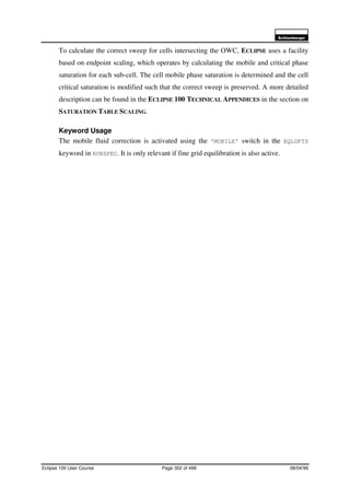 6FKOXPEHUJHU
Eclipse 100 User Course Page 302 of 499 08/04/99
To calculate the correct sweep for cells intersecting the OWC, ECLIPSE uses a facility
based on endpoint scaling, which operates by calculating the mobile and critical phase
saturation for each sub-cell. The cell mobile phase saturation is determined and the cell
critical saturation is modified such that the correct sweep is preserved. A more detailed
description can be found in the ECLIPSE 100 TECHNICAL APPENDICES in the section on
SATURATION TABLE SCALING.
Keyword Usage
The mobile fluid correction is activated using the ‘MOBILE’ switch in the EQLOPTS
keyword in RUNSPEC. It is only relevant if fine grid equilibration is also active.
 