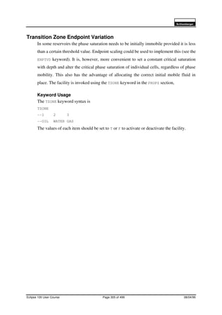 6FKOXPEHUJHU
Eclipse 100 User Course Page 305 of 499 08/04/99
Transition Zone Endpoint Variation
In some reservoirs the phase saturation needs to be initially immobile provided it is less
than a certain threshold value. Endpoint scaling could be used to implement this (see the
ENPTVD keyword). It is, however, more convenient to set a constant critical saturation
with depth and alter the critical phase saturation of individual cells, regardless of phase
mobility. This also has the advantage of allocating the correct initial mobile fluid in
place. The facility is invoked using the TZONE keyword in the PROPS section,
Keyword Usage
The TZONE keyword syntax is
TZONE
--1 2 3
--OIL WATER GAS
The values of each item should be set to T or F to activate or deactivate the facility.
 