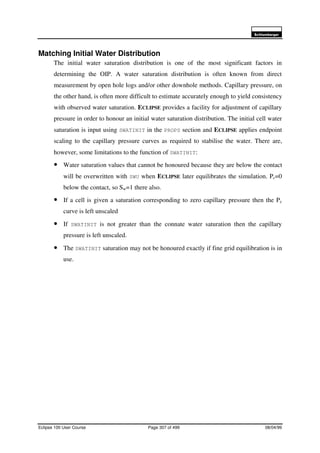6FKOXPEHUJHU
Eclipse 100 User Course Page 307 of 499 08/04/99
Matching Initial Water Distribution
The initial water saturation distribution is one of the most significant factors in
determining the OIP. A water saturation distribution is often known from direct
measurement by open hole logs and/or other downhole methods. Capillary pressure, on
the other hand, is often more difficult to estimate accurately enough to yield consistency
with observed water saturation. ECLIPSE provides a facility for adjustment of capillary
pressure in order to honour an initial water saturation distribution. The initial cell water
saturation is input using SWATINIT in the PROPS section and ECLIPSE applies endpoint
scaling to the capillary pressure curves as required to stabilise the water. There are,
however, some limitations to the function of SWATINIT:
• Water saturation values that cannot be honoured because they are below the contact
will be overwritten with SWU when ECLIPSE later equilibrates the simulation. Pc=0
below the contact, so Sw=1 there also.
• If a cell is given a saturation corresponding to zero capillary pressure then the Pc
curve is left unscaled
• If SWATINIT is not greater than the connate water saturation then the capillary
pressure is left unscaled.
• The SWATINIT saturation may not be honoured exactly if fine grid equilibration is in
use.
 