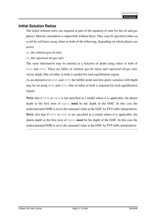 6FKOXPEHUJHU
Eclipse 100 User Course Page 311 of 499 08/04/99
Initial Solution Ratios
The initial solution ratios are required as part of the equation of state for the oil and gas
phases. Density calculation is impossible without them. They may be specified either on
a cell by cell basis using either or both of the following, depending on which phases are
active:
RS, the solution gas-oil ratio
RV, the vaporised oil-gas ratio
The same information may be entered as a function of depth using either or both of
RSVD and RVVD. These are tables of solution gas-oil ration and vaporised oil-gas ratio
versus depth. One of either or both is needed for each equilibration region.
As an alternative to RSVD and RVVD the bubble point and dew point variation with depth
may be set using PBVD and PDVD. One of either or both is required for each equilibration
region.
NOTE that if RSVD or PBVD is not specified in a model where it is applicable, the datum
depth in the first item of EQUIL must be the depth of the GOC. In this case the
undersaturated GOR is set to the saturated value at the GOC by PVT table interpolation.
NOTE also that if RVVD or PDVD is not specified in a model where it is applicable, the
datum depth in the first item of EQUIL must be the depth of the GOC. In this case the
undersaturated GOR is set to the saturated value at the GOC by PVT table interpolation
 
