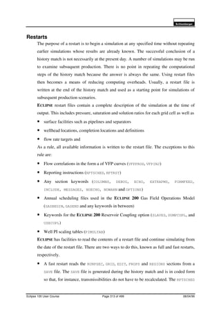 6FKOXPEHUJHU
Eclipse 100 User Course Page 313 of 499 08/04/99
Restarts
The purpose of a restart is to begin a simulation at any specified time without repeating
earlier simulations whose results are already known. The successful conclusion of a
history match is not necessarily at the present day. A number of simulations may be run
to examine subsuquent production. There is no point in repeating the computational
steps of the history match because the answer is always the same. Using restart files
then becomes a means of reducing computing overheads. Usually, a restart file is
written at the end of the history match and used as a starting point for simulations of
subsequent production scenarios.
ECLIPSE restart files contain a complete description of the simulation at the time of
output. This includes pressure, saturation and solution ratios for each grid cell as well as
• surface facilities such as pipelines and separators
• wellhead locations, completion locations and definitions
• flow rate targets and
As a rule, all available information is written to the restart file. The exceptions to this
rule are:
• Flow correlations in the form a of VFP curves (VFPPROD, VFPINJ)
• Reporting instructions (RPTSCHED, RPTRST)
• Any section keywords (COLUMNS, DEBUG, ECHO, EXTRAPMS, FORMFEED,
INCLUDE, MESSAGES, NOECHO, NOWARN and OPTIONS)
• Annual scheduling files used in the ECLIPSE 200 Gas Field Operations Model
(GASBEGIN, GASEND and any keywords in between)
• Keywords for the ECLIPSE 200 Reservoir Coupling option (SLAVES, DUMPCUPL, and
USECUPL)
• Well PI scaling tables (PIMULTAB)
ECLIPSE has facilities to read the contents of a restart file and continue simulating from
the date of the restart file. There are two ways to do this, known as full and fast restarts,
respectively.
• A fast restart reads the RUNPSEC, GRID, EDIT, PROPS and REGIONS sections from a
SAVE file. The SAVE file is generated during the history match and is in coded form
so that, for instance, transmissibilities do not have to be recalculated. The RPTSCHED
 