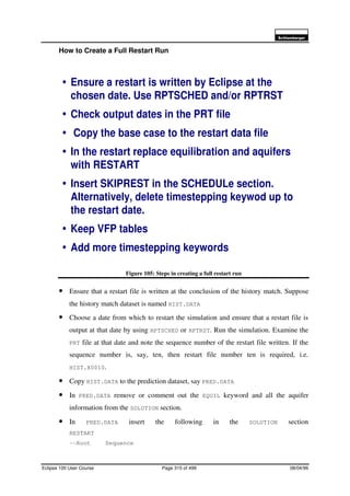 6FKOXPEHUJHU
Eclipse 100 User Course Page 315 of 499 08/04/99
How to Create a Full Restart Run
Figure 105: Steps in creating a full restart run
• Ensure that a restart file is written at the conclusion of the history match. Suppose
the history match dataset is named HIST.DATA
• Choose a date from which to restart the simulation and ensure that a restart file is
output at that date by using RPTSCHED or RPTRST. Run the simulation. Examine the
PRT file at that date and note the sequence number of the restart file written. If the
sequence number is, say, ten, then restart file number ten is required, i.e.
HIST.X0010.
• Copy HIST.DATA to the prediction dataset, say PRED.DATA
• In PRED.DATA remove or comment out the EQUIL keyword and all the aquifer
information from the SOLUTION section.
• In PRED.DATA insert the following in the SOLUTION section
RESTART
–-Root Sequence
é Ensure a restart is written by Eclipse at the
chosen date. Use RPTSCHED and/or RPTRST
é Check output dates in the PRT file
é Copy the base case to the restart data file
é In the restart replace equilibration and aquifers
with RESTART
é Insert SKIPREST in the SCHEDULe section.
Alternatively, delete timestepping keywod up to
the restart date.
é Keep VFP tables
é Add more timestepping keywords
 