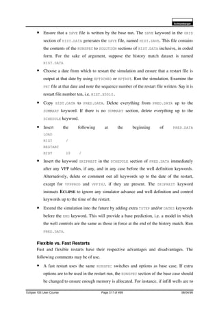 6FKOXPEHUJHU
Eclipse 100 User Course Page 317 of 499 08/04/99
• Ensure that a SAVE file is written by the base run. The SAVE keyword in the GRID
section of HIST.DATA generates the SAVE file, named HIST.SAVE. This file contains
the contents of the RUNSPEC to SOLUTION sections of HIST.DATA inclusive, in coded
form. For the sake of argument, suppose the history match dataset is named
HIST.DATA
• Choose a date from which to restart the simulation and ensure that a restart file is
output at that date by using RPTSCHED or RPTRST. Run the simulation. Examine the
PRT file at that date and note the sequence number of the restart file written. Say it is
restart file number ten, i.e. HIST.X0010.
• Copy HIST.DATA to PRED.DATA. Delete everything from PRED.DATA up to the
SUMMARY keyword. If there is no SUMMARY section, delete everything up to the
SCHEDULE keyword.
• Insert the following at the beginning of PRED.DATA
LOAD
HIST /
RESTART
HIST 10 /
• Insert the keyword SKIPREST in the SCHEDULE section of PRED.DATA immediately
after any VFP tables, if any, and in any case before the well definition keywords.
Alternatively, delete or comment out all keywords up to the date of the restart,
except for VFPPROD and VPFINJ, if they are present. The SKIPREST keyword
instructs ECLIPSE to ignore any simulator advance and well definition and control
keywords up to the time of the restart.
• Extend the simulation into the future by adding extra TSTEP and/or DATES keywords
before the END keyword. This will provide a base prediction, i.e. a model in which
the well controls are the same as those in force at the end of the history match. Run
PRED.DATA.
Flexible vs. Fast Restarts
Fast and flexible restarts have their respective advantages and disadvantages. The
following comments may be of use.
• A fast restart uses the same RUNSPEC switches and options as base case. If extra
options are to be used in the restart run, the RUNSPEC section of the base case should
be changed to ensure enough memory is allocated. For instance, if infill wells are to
 