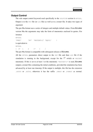 6FKOXPEHUJHU
Eclipse 100 User Course Page 321 of 499 08/04/99
Output Control
The sole output control keyword used specifically in the SOLUTION section is RPTSOL.
Output is to the PRT file (or LOG file) as well as to a restart file. It takes two types of
argument
The pre-96a format uses a series of integers and multiple default values. From ECLIPSE
version 96a the arguments may take the form of mnemonics enclosed in quotes. For
instance
RPTSOL
‘PRES’ ‘RV’ ‘RESTART=2’ ‘EQUIL’ /
is equivalent to
RPTSOL
1 4* 1 2 1* 1 /
The pre-96a format is compatible with subsequent releases of ECLIPSE.
All the RPTSOL parameters direct output to the PRT file and then LOG file if the
simulation is running in the background, except for the 7th
switch or RESTART
mnemonic. If this is set to at least 1 or the mnemonic ‘RESTART=2’ is used, ECLIPSE
outputs a restart files containing the initial conditions, provided the simulation has been
advanced by at least one timestep. If the output is multiple, this file has the extension
.X0000 or .A0000, otherwise it has the suffix .UNRST or .FUNRST as normal.
 