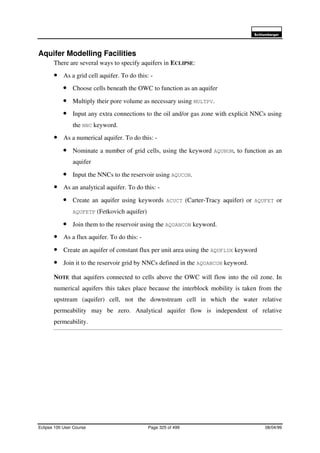 6FKOXPEHUJHU
Eclipse 100 User Course Page 325 of 499 08/04/99
Aquifer Modelling Facilities
There are several ways to specify aquifers in ECLIPSE:
• As a grid cell aquifer. To do this: -
• Choose cells beneath the OWC to function as an aquifer
• Multiply their pore volume as necessary using MULTPV.
• Input any extra connections to the oil and/or gas zone with explicit NNCs using
the NNC keyword.
• As a numerical aquifer. To do this: -
• Nominate a number of grid cells, using the keyword AQUNUM, to function as an
aquifer
• Input the NNCs to the reservoir using AQUCON.
• As an analytical aquifer. To do this: -
• Create an aquifer using keywords ACUCT (Carter-Tracy aquifer) or AQUFET or
AQUFETP (Fetkovich aquifer)
• Join them to the reservoir using the AQUANCON keyword.
• As a flux aquifer. To do this: -
• Create an aquifer of constant flux per unit area using the AQUFLUX keyword
• Join it to the reservoir grid by NNCs defined in the AQUANCON keyword.
NOTE that aquifers connected to cells above the OWC will flow into the oil zone. In
numerical aquifers this takes place because the interblock mobility is taken from the
upstream (aquifer) cell, not the downstream cell in which the water relative
permeability may be zero. Analytical aquifer flow is independent of relative
permeability.
 