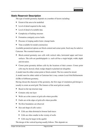 6FKOXPEHUJHU
Eclipse 100 User Course Page 33 of 499 08/04/99
Static Reservoir Description
The type of model geometry depends on a number of factors including:
• Extent of the area to be modelled
• Level of detail required in the study
• Level of detail of available data
• Complexity of faulting structure
• Formation contiguity across faults
• Presence of sloping and/or listric (slump) faults
• Time available for model construction
Available geometrical options are block-centred and corner point. Each may be radial or
Cartesian. The essential features are:
• Block-centred geometry uses cells with vertical sides, horizontal upper and lower
surfaces. The cells are parallelepipeds i.e. each cell has a single height, width, depth
and elevation.
• Corner point geometry defines cells by the locations of their corners. Corner point
cells may be skewed, tilted, wedge-shaped or pinched-out altogether.
A model must be either corner point or block-centred. The two cannot be mixed.
A model must be either radial or Cartesian but it may contain Local Grid Refinements
(LGRs) of different geometry.
Having chosen the character of the geometry, the first stage of simulation grid design is
usually to create an areal grid. The features of the areal grid are usually
• Based on the top structure map
• Contains only one layer
• Wells are at the centres of grid cells where possible
• Faults are at the edges of grid cells where possible
• No-flow boundaries are observed
• Size and shape of cells varies:-
• Cells are often distorted to honour fault traces
• Cells are often smaller in the vicinity of wells
• Cells may be larger in the aquifer
The design of the vertical layering usually follows. This depends on:
 