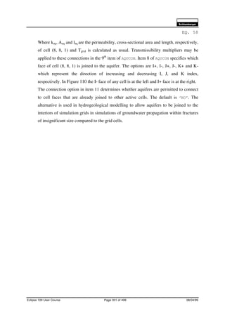 6FKOXPEHUJHU
Eclipse 100 User Course Page 331 of 499 08/04/99
EQ. 58
Where kaq, Aaq and laq are the permeability, cross-sectional area and length, respectively,
of cell (8, 8, 1) and Tgrid is calculated as usual. Transmissibility multipliers may be
applied to these connections in the 9th
item of AQUCON. Item 8 of AQUCON specifies which
face of cell (8, 8, 1) is joined to the aquifer. The options are I+, I-, J+, J-, K+ and K-
which represent the direction of increasing and decreasing I, J, and K index,
respectively. In Figure 110 the I- face of any cell is at the left and I+ face is at the right.
The connection option in item 11 determines whether aquifers are permitted to connect
to cell faces that are already joined to other active cells. The default is ‘NO’. The
alternative is used in hydrogeological modelling to allow aquifers to be joined to the
interiors of simulation grids in simulations of groundwater propagation within fractures
of insignificant size compared to the grid cells.
 