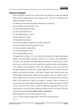 6FKOXPEHUJHU
Eclipse 100 User Course Page 333 of 499 08/04/99
Fetkovich Aquifers
Fetkovich aquifers are based on a pseudo-steady state productivity index and material
balance between aquifer pressure and cumulative influx. The flow is modelled by the
equations in Figure 112 where
the subscripts a and i denote the aquifer and grid cell i, respectively.
Qai is the inflow rate from aquifer to cell i
Jw is the aquifer productivity index;
αi is the area fraction for cell i;
Pa is the aquifer pressure at time t
Pi is the cell pressure at time t
ρ is the aquifer water density
hi and ha the cell depth and aquifer datum depth, respectively
Wai is the cumulative influx from aquifer to cell i.
Ct is the total aquifer compressibility
Vw0 is the initial aquifer volume
Pa0 is the initial aquifer pressure
The aquifer flow in Figure 112 is very similar to the familiar well inflow performance
equation. The relationship of aquifer to reservoir is very similar to the relationship of
reservoir to well. Solution of the radial diffusivity equation in which the well is treated
like a reservoir whilst the reservoir is treated like an aquifer provides results analogous
to the familiar results obtained for wells. The consequence is that, given the same
boundary conditions, the aquifer PI is virtually identical in form to a well PI. Fetkovich
aquifers can effectively represent a wide range of aquifer types from the steady state
infinite aquifer which provides constant pressure support to the “pot” aquifer, which is
small compared to the reservoir and whose behaviour is determined by the reservoir
influx. If the aquifer has a large time constant, it responds slowly to variations in
reservoir pressure and the behaviour approaches that of a steady state aquifer. If the PI
is large so that the time constant is small, the behaviour approaches that of a “pot”
aquifer which is close to pressure equilibrium with the reservoir at all times. The topic
is also discussed in the ECLIPSE 100 TECHNICAL APPENDICES.
Fetkovich aquifers can be specified using in two ways
AQUFET is used to specify a single aquifer connected to one reservoir face:
AQUFET
--1 2 3 4 5 6
 