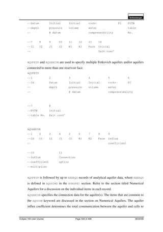 6FKOXPEHUJHU
Eclipse 100 User Course Page 334 of 499 08/04/99
--Datum Initial Initial rock+ PI PVTW
--depth pressure volume water table
-- @ datum compressibility No.
--7 8 9 10 11 12 13 14
--I1 I2 J1 J2 K1 K2 Face Initial
-- Salt concn
AQUFETP and AQUANCON are used to specify multiple Fetkovich aquifers and/or aquifers
connected to more than one reservoir face.
AQUFETP
--1 2 3 4 5 6
--Id Datum Initial Initial rock+ PI
-- depth pressure volume water
-- @ datum compressibility
--7 8
--PVTW Initial
--table No. Salt concn
AQUANCON
--1 2 3 4 5 6 7 8 9
--Id I1 I2 J1 J2 K1 K2 Face Influx
-- coefficient
--10 11
--Influx Connection
--coefficient option
--multiplier
AQUFETP is followed by up to NANAQU records of analytical aquifer data, where NANAQU
is defined in AQUDIMS in the RUNSPEC section. Refer to the section titled Numerical
Aquifers for a discussion on the individual items in each record.
AQUANCON specifies the connection data for the aquifer(s). The items that are common to
the AQUCON keyword are discussed in the section on Numerical Aquifers. The aquifer
influx coefficient determines the total communication between the aquifer and cells to
 