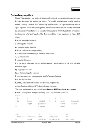 6FKOXPEHUJHU
Eclipse 100 User Course Page 337 of 499 08/04/99
Carter-Tracy Aquifers
Carter-Tracy aquifers use tables of dimensionless time td versus dimensionless pressure
Pd(td)to determine the amount of influx. The model approximates a fully transient
model. Limiting cases of the Carter-Tracy aquifer model can represent steady state or
“pot” aquifers. It has the advantage that intermediate behaviour can also be simulated,
i.e. an aquifer which behaves as a steady state aquifer at first but gradually approaches
the behaviour of a “pot” aquifer. The flow is modelled by the equations in Figure 113,
where
ka is the aquifer permeability
φ is the aquifer porosity
µw is aquifer water viscosity
Ct is the total aquifer compressibility
r0 is the aquifer inner radius (or reservoir outer radius)
c1, c2 are constants
h is aquifer thickness
θ is the angle subtended by the aquifer boundary to the centre of the reservoir (the
influence angle)
Qa is aquifer flow rate
Pa0 is the initial aquifer pressure
P is the average water pressure at the aquifer/reservoir boundary
αi is the area fraction
tD and PD are dimensionless time and pressure, respectively
a, b are functions of time, β, Tc, dimensionless pressure.
The topic is discussed in more detail in the ECLIPSE 100 TECHNICAL APPENDICES.
Carter-Tracy aquifers are specified using AQUCT, AQUTAB and AQUANCON.
AQUCT
--1 2 3 4 5 6 7
--Id Datum Initial K φ rock+ External
-- depth pressure water radius
-- @ datum comp.
--8 9 10 11 12
--Thickness Influence PVTW Influence Initial
-- angle table No. fn table No. salt concn
 