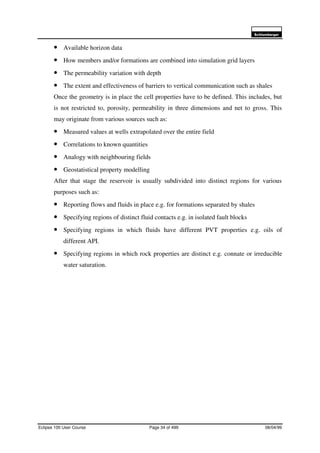 6FKOXPEHUJHU
Eclipse 100 User Course Page 34 of 499 08/04/99
• Available horizon data
• How members and/or formations are combined into simulation grid layers
• The permeability variation with depth
• The extent and effectiveness of barriers to vertical communication such as shales
Once the geometry is in place the cell properties have to be defined. This includes, but
is not restricted to, porosity, permeability in three dimensions and net to gross. This
may originate from various sources such as:
• Measured values at wells extrapolated over the entire field
• Correlations to known quantities
• Analogy with neighbouring fields
• Geostatistical property modelling
After that stage the reservoir is usually subdivided into distinct regions for various
purposes such as:
• Reporting flows and fluids in place e.g. for formations separated by shales
• Specifying regions of distinct fluid contacts e.g. in isolated fault blocks
• Specifying regions in which fluids have different PVT properties e.g. oils of
different API.
• Specifying regions in which rock properties are distinct e.g. connate or irreducible
water saturation.
 