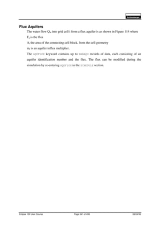 6FKOXPEHUJHU
Eclipse 100 User Course Page 341 of 499 08/04/99
Flux Aquifers
The water flow Qai into grid cell i from a flux aquifer is as shown in Figure 114 where
Fa is the flux
Ai the area of the connecting cell block, from the cell geometry
mi is an aquifer influx multiplier.
The AQUFLUX keyword contains up to NANAQU records of data, each consisting of an
aquifer identification number and the flux. The flux can be modified during the
simulation by re-entering AQUFLUX in the SCHEDULE section.
 
