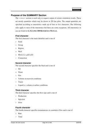 6FKOXPEHUJHU
Eclipse 100 User Course Page 347 of 499 08/04/99
Purpose of the SUMMARY Section
The SUMMARY section is used only to request output of certain simulation results. These
are mostly quantities which may be drawn in 2D line plots. The output quantities are
specified according to mnemonics made up of four or five characters. The following
rules apply to most of the mnemonics but there are some exceptions. All mnemonics in
use are listed in the ECLIPSE 100 REFERENCE MANUAL.
First character
The first character is the main identifier and is one of
F Field
G Group
R Region
W Well
B Block (i.e. grid cell)
C Connection
Second character
The second character specifies the fluid and is one of
O Oil
W Water
G Gas
V Volume at reservoir conditions
T Tracer
L Liquid i.e. volume at surface conditions
Third character
The third character specifies the flow type and is one of
P Production
I Injection
F Flow
Fourth character
The fourth character specifies instantaneous or cumulative flow and is one of
R Rate
T Total
 