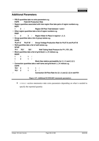 6FKOXPEHUJHU
Eclipse 100 User Course Page 350 of 499 08/04/99
Additional Parameters
Figure 117: Additional SUMMARY mnemonic parameters
• SUMMARY section mnemonics take extra parameters depending on what is needed to
specify the reported quantity
é FIELD quantities take no extra parameters e.g
FOPR Field Oil Production Rate
é Region quantities associated with inter-region flow take pairs of region numbers e.g.
ROFT
1 2 / Region Oil Flow Total between 1 and 2
é Other region quantities take a list of region numbers e.g.
RWIP
1 2 3 / Region Water In Place in regions 1, 2, 3.
é Group quantities take a list of group names e.g.
GVPR
’PLAT-A’ ’PLAT-B’ / Group Voidage Production Rate for PLAT-A and PLAT-B
é Well quantities take a list of well names e.g.
WTHP
’P11’ ’P21’ ’I20’ / Well Tubing Head Pressure for P11, P21, I20.
é Block quantities take a list of grid block I, J, K indices e.g.
BGKR
1 1 1 /
1 2 1 /
/ Block Gas relative permeability for (1,1,1) and (1,2,1)
é Connection quantities take a well name and grid block I, J, K indices e.g.
COFR
’P21’ 2 1 1 /
’P21’ 2 1 2 /
/ Connection Oil Flow Rate for (2,1,1) and (2,1,2) in well P21
 