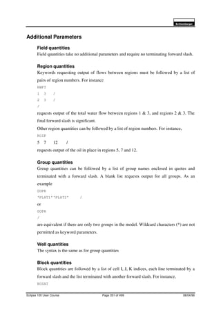 6FKOXPEHUJHU
Eclipse 100 User Course Page 351 of 499 08/04/99
Additional Parameters
Field quantities
Field quantities take no additional parameters and require no terminating forward slash.
Region quantities
Keywords requesting output of flows between regions must be followed by a list of
pairs of region numbers. For instance
RWFT
1 3 /
2 3 /
/
requests output of the total water flow between regions 1 & 3, and regions 2 & 3. The
final forward slash is significant.
Other region quantities can be followed by a list of region numbers. For instance,
ROIP
5 7 12 /
requests output of the oil in place in regions 5, 7 and 12.
Group quantities
Group quantities can be followed by a list of group names enclosed in quotes and
terminated with a forward slash. A blank list requests output for all groups. As an
example
GOPR
‘PLAT1’‘PLAT2’ /
or
GOPR
/
are equivalent if there are only two groups in the model. Wildcard characters (*) are not
permitted as keyword parameters.
Well quantities
The syntax is the same as for group quantities
Block quantities
Block quantities are followed by a list of cell I, J, K indices, each line terminated by a
forward slash and the list terminated with another forward slash. For instance,
BOSAT
 