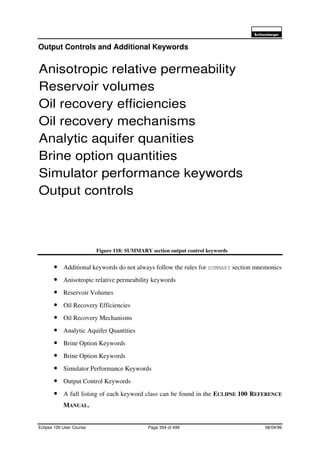 6FKOXPEHUJHU
Eclipse 100 User Course Page 354 of 499 08/04/99
Output Controls and Additional Keywords
Figure 118: SUMMARY section output control keywords
• Additional keywords do not always follow the rules for SUMMARY section mnemonics
• Anisotropic relative permeability keywords
• Reservoir Volumes
• Oil Recovery Efficiencies
• Oil Recovery Mechanisms
• Analytic Aquifer Quantities
• Brine Option Keywords
• Brine Option Keywords
• Simulator Performance Keywords
• Output Control Keywords
• A full listing of each keyword class can be found in the ECLIPSE 100 REFERENCE
MANUAL.
Anisotropic relative permeability
Reservoir volumes
Oil recovery efficiencies
Oil recovery mechanisms
Analytic aquifer quanities
Brine option quantities
Simulator performance keywords
Output controls
 