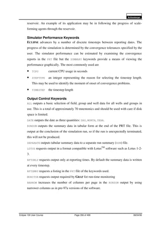 6FKOXPEHUJHU
Eclipse 100 User Course Page 356 of 499 08/04/99
reservoir. An example of its application may be in following the progress of scale-
forming agents through the reservoir.
Simulator Performance Keywords
ECLIPSE advances by a number of discrete timesteps between reporting dates. The
progress of the simulation is determined by the convergence tolerances specified by the
user. The simulator performance can be estimated by examining the convergence
reports in the PRT file but the SUMMARY keywords provide a means of viewing the
performance graphically. The most commonly used are
• TCPU current CPU usage in seconds
• STEPTYPE an integer representing the reason for selecting the timestep length.
This may be used to identify the moment of onset of convergence problems.
• TIMESTEP the timestep length
Output Control Keywords
ALL outputs a basic selection of field, group and well data for all wells and groups in
use. This is a total of approximately 70 mnemonics and should be used with care if disk
space is limited.
DATE outputs the date as three quantities: DAY, MONTH, YEAR.
RUNSUM outputs the summary data in tabular form at the end of the PRT file. This is
output at the conclusion of the simulation run, so if the run is unexpectedly terminated,
this will not be produced.
SEPARATE outputs tabular summary data to a separate run summary (RSM) file.
LOTUS requests output in a format compatible with LotusTM
software such as Lotus 1-2-
3.
RPTONLY requests output only at reporting times. By default the summary data is written
at every timestep.
RPTSMRY requests a listing in the PRT file of the keywords used.
MONITOR requests output required by GRAF for run-time monitoring
NARROW increases the number of columns per page in the RUNSUM output by using
narrower columns as in pre-97a versions of the software.
 