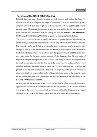 6FKOXPEHUJHU
Eclipse 100 User Course Page 359 of 499 08/04/99
Purpose of the SCHEDULE Section
ECLIPSE has very many features relating to well controls and surface facilities. To
discuss them all is well beyond the scope of this course. There are approximately sixty
different keywords that may be placed in the SCHEDULE section; ECLIPSE 200 options
provide more. This course is intended to provide a grounding in the most commonly
used features and keywords plus the ability to use the ECLIPSE 100 REFERENCE
MANUAL and TECHNICAL APPENDICES as guides to more complex modelling.
The SCHEDULE section is used to specify the means of production and injection for the
entire model, advance the simulation and specify any other data that depends on time.
For example, wells are drilled at a particular time, production and/or injection rates
change as time goes on and completions are opened or shut at particular times during
the history of the reservoir. These actions must be specified within ECLIPSE at the time
they take place. In the other major sections of the ECLIPSE data file the order of
keywords is largely unimportant; in the SCHEDULE section it is crucial because the order
in which events take place in the field has to be preserved. For instance, the keyword
defining wellhead locations must precede the keyword defining the locations and
properties of the well connections. The rules on keyword order are too specific to
discuss in detail, but in general the order of keywords is the same as the order of events
in the production plan. Any restrictions on specific keywords are explained in the
ECLIPSE 100 REFERENCE MANUAL.
A large part of the contents of the SCHEDULE section is often imported from other
applications. For instance, fluid flow correlations are generated in VFPI and included
wholesale in the SCHEDULE section. Such applications will not be discussed in any detail
although an overview of the data they may provide is included where appropriate.
 
