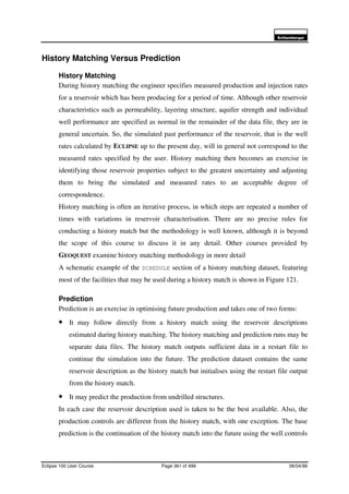 6FKOXPEHUJHU
Eclipse 100 User Course Page 361 of 499 08/04/99
History Matching Versus Prediction
History Matching
During history matching the engineer specifies measured production and injection rates
for a reservoir which has been producing for a period of time. Although other reservoir
characteristics such as permeability, layering structure, aquifer strength and individual
well performance are specified as normal in the remainder of the data file, they are in
general uncertain. So, the simulated past performance of the reservoir, that is the well
rates calculated by ECLIPSE up to the present day, will in general not correspond to the
measured rates specified by the user. History matching then becomes an exercise in
identifying those reservoir properties subject to the greatest uncertainty and adjusting
them to bring the simulated and measured rates to an acceptable degree of
correspondence.
History matching is often an iterative process, in which steps are repeated a number of
times with variations in reservoir characterisation. There are no precise rules for
conducting a history match but the methodology is well known, although it is beyond
the scope of this course to discuss it in any detail. Other courses provided by
GEOQUEST examine history matching methodology in more detail
A schematic example of the SCHEDULE section of a history matching dataset, featuring
most of the facilities that may be used during a history match is shown in Figure 121.
Prediction
Prediction is an exercise in optimising future production and takes one of two forms:
• It may follow directly from a history match using the reservoir descriptions
estimated during history matching. The history matching and prediction runs may be
separate data files. The history match outputs sufficient data in a restart file to
continue the simulation into the future. The prediction dataset contains the same
reservoir description as the history match but initialises using the restart file output
from the history match.
• It may predict the production from undrilled structures.
In each case the reservoir description used is taken to be the best available. Also, the
production controls are different from the history match, with one exception. The base
prediction is the continuation of the history match into the future using the well controls
 