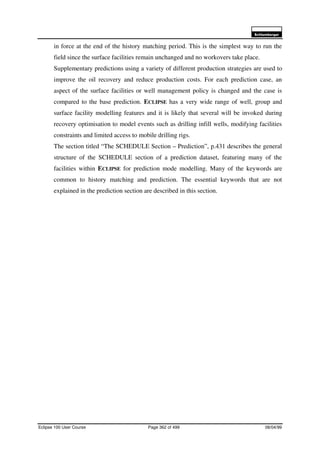 6FKOXPEHUJHU
Eclipse 100 User Course Page 362 of 499 08/04/99
in force at the end of the history matching period. This is the simplest way to run the
field since the surface facilities remain unchanged and no workovers take place.
Supplementary predictions using a variety of different production strategies are used to
improve the oil recovery and reduce production costs. For each prediction case, an
aspect of the surface facilities or well management policy is changed and the case is
compared to the base prediction. ECLIPSE has a very wide range of well, group and
surface facility modelling features and it is likely that several will be invoked during
recovery optimisation to model events such as drilling infill wells, modifying facilities
constraints and limited access to mobile drilling rigs.
The section titled “The SCHEDULE Section – Prediction”, p.431 describes the general
structure of the SCHEDULE section of a prediction dataset, featuring many of the
facilities within ECLIPSE for prediction mode modelling. Many of the keywords are
common to history matching and prediction. The essential keywords that are not
explained in the prediction section are described in this section.
 
