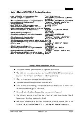 6FKOXPEHUJHU
Eclipse 100 User Course Page 364 of 499 08/04/99
History Match SCHEDULE Section Structure
Figure 121: History match dataset structure
• The scheme above is general and not all keywords are required
• The list is not comprehensive; there are about 60 ECLIPSE 100 SCHEDULE section
keywords. The above are most often used in history matching.
• Many of the above are also used in prediction mode.
• The keywords should be presented in the above order
• Some of these are mandatory; some partially duplicate the functions of others; some
are not relevant to all types of simulation
• Keywords take effect from the date of the previous DATES keyword
• The following sections describe the use of each keyword above in turn. Not all
keywords are described in exhaustive detail
• For further information on keyword structure or technical methods refer to the
ECLIPSE 100 REFERENCE MANUAL or ECLIPSE 100 TECHNICAL APPENDICES
--VFP tables for pressure reporting VFPPROD, VFPINJ
--Well & completion definition WELSPECS, COMPDAT, COMPRP
COMPVE
--Measured Production and injection rates WCONHIST, WCONINJE, WCONINJ
--Simulator control parameters TUNING, TUNINGL, NEXTSTEP
--Output control RPTSCHED, RPTRST
--Cell GOR &/or OGR increase rates DRSDT, DRVDT
--Simulator advance to 1st rate change DATES
--Comment separating periods of different flow rate
--Manual workovers; PI modification COMPDAT, COMPRP, WELPI
WPIMULT
--Shut-ins or opening wells WELOPEN
--Modified production and injection rates WCONHIST, WCONINJE
WELTARG
--Simulator control parameters TUNING, TUNINGL, NEXTSTEP
--Output control modification RPTSCHED, RPTRST
--Simulator advance to second rate change DATES
--Comment separating periods of different flow rate
--Workovers COMPDAT, COMPRP, WELPI
WPIMULT
--Shut-ins or opening wells WELOPEN
--Modified production and injection rates WCONHIST, WCONINJE
WELTARG
--Simulator control parameters TUNING, TUNINGL, NEXTSTEP
--Simulator advance to third rate change DATES
--End of simulation, perhaps at present day END
 