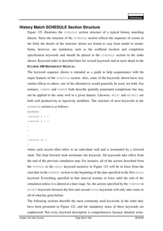 6FKOXPEHUJHU
Eclipse 100 User Course Page 365 of 499 08/04/99
History Match SCHEDULE Section Structure
Figure 121 illustrates the SCHEDULE section structure of a typical history matching
dataset. Since the structure of the SCHEDULE section reflects the sequence of events in
the field, the details of the structure shown are bound to vary from model to model.
Some, however, are mandatory such as the wellhead location and completion
specification keywords and should be placed in the SCHEDULE section in the order
shown. Keyword order is described here for several keywords and in more detail in the
ECLIPSE 100 REFERENCE MANUAL.
The keyword sequence shown is intended as a guide to help acquaintance with the
major features of the SCHEDULE section. Also, some of the keywords shown have very
similar effects to others; one of the alternatives would generally be used, not both. For
instance, COMPRP and COMPVE both describe partially penetrated completions but may
not be applied to the same well in a given dataset. Likewise, WELPI and WPIMULT are
both well productivity or injectivity modifiers. The structure of most keywords in the
SCHEDULE section is as follows:
KEYWORD
<record 1 > /
<record 2 > /
…
…
…
<record n> /
/
where each record often refers to an individual well and is terminated by a forward
slash. The final forward slash terminates the keyword. All keywords take effect from
the end of the previous simulation step. For instance, all of the actions described from
the VFPPROD to the DRVDT keyword inclusive in Figure 121 will be in force from the
start date in the RUNSPEC section to the beginning of the date specified in the first DATES
keyword. Everything specified in that interval remains in force until the end of the
simulation unless it is altered at a later stage. So, the actions specified by the COMPDAT to
RPTRST keywords between the first and second DATES keywords will only alter some or
all of what has gone before.
The following sections describe the most commonly used keywords in the order they
have been presented in Figure 121, and the mandatory items of these keywords are
emphasised. Not every keyword description is comprehensive because detailed write-
 
