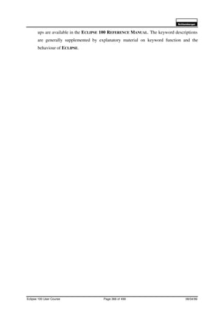 6FKOXPEHUJHU
Eclipse 100 User Course Page 366 of 499 08/04/99
ups are available in the ECLIPSE 100 REFERENCE MANUAL. The keyword descriptions
are generally supplemented by explanatory material on keyword function and the
behaviour of ECLIPSE.
 