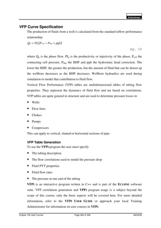 6FKOXPEHUJHU
Eclipse 100 User Course Page 369 of 499 08/04/99
VFP Curve Specification
The production of fluids from a well is calculated from the standard inflow performance
relationship
( )ghPPPIQ bhpcellpp ρ+−=
EQ. 59
where Qp is the phase flow, PIp is the productivity or injectivity of the phase, Pcell the
connecting cell pressure, Pbhp the BHP and ρgh the hydrostatic head correction. The
lower the BHP, the greater the production, but the amount of fluid that can be drawn up
the wellbore decreases as the BHP decreases. Wellbore hydraulics are used during
simulation to model that contribution to fluid flow.
Vertical Flow Performance (VFP) tables are multidimensional tables of tubing flow
properties. They represent the dynamics of fluid flow and are based on correlations.
VFP tables are quite general in structure and are used to determine pressure losses in
• Wells
• Flow lines
• Chokes
• Pumps
• Compressors
This can apply to vertical, slanted or horizontal sections of pipe.
VFP Table Generation
To use the VFPI program the user must specify
• The tubing description
• The flow correlations used to model the pressure drop
• Fluid PVT properties
• Fluid flow rates
• The pressure at one end of the tubing
VFPI is an interactive program written in C++ and is part of the ECLIPSE software
suite. VFP correlation generation and VPFI program usage is a subject beyond the
scope of this course; only the basic aspects will be covered here. For more detailed
information, refer to the VFPI USER GUIDE or approach your local Training
Administrator for information on user courses in VFPI.
 