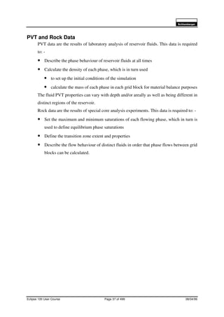 6FKOXPEHUJHU
Eclipse 100 User Course Page 37 of 499 08/04/99
PVT and Rock Data
PVT data are the results of laboratory analysis of reservoir fluids. This data is required
to: -
• Describe the phase behaviour of reservoir fluids at all times
• Calculate the density of each phase, which is in turn used
• to set up the initial conditions of the simulation
• calculate the mass of each phase in each grid block for material balance purposes
The fluid PVT properties can vary with depth and/or areally as well as being different in
distinct regions of the reservoir.
Rock data are the results of special core analysis experiments. This data is required to: -
• Set the maximum and minimum saturations of each flowing phase, which in turn is
used to define equilibrium phase saturations
• Define the transition zone extent and properties
• Describe the flow behaviour of distinct fluids in order that phase flows between grid
blocks can be calculated.
 