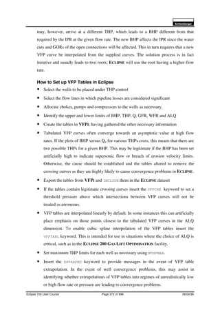 6FKOXPEHUJHU
Eclipse 100 User Course Page 372 of 499 08/04/99
may, however, arrive at a different THP, which leads to a BHP different from that
required by the IPR at the given flow rate. The new BHP affects the IPR since the water
cuts and GORs of the open connections will be affected. This in turn requires that a new
VFP curve be interpolated from the supplied curves. The solution process is in fact
iterative and usually leads to two roots; ECLIPSE will use the root having a higher flow
rate.
How to Set up VFP Tables in Eclipse
• Select the wells to be placed under THP control
• Select the flow lines in which pipeline losses are considered significant
• Allocate chokes, pumps and compressors to the wells as necessary.
• Identify the upper and lower limits of BHP, THP, Q, GFR, WFR and ALQ
• Create the tables in VFPI, having gathered the other necessary information
• Tabulated VFP curves often converge towards an asymptotic value at high flow
rates. If the plots of BHP versus Qp for various THPs cross, this means that there are
two possible THPs for a given BHP. This may be legitimate if the BHP has been set
artificially high to indicate supersonic flow or breach of erosion velocity limits.
Otherwise, the cause should be established and the tables altered to remove the
crossing curves as they are highly likely to cause convergence problems in ECLIPSE.
• Export the tables from VFPI and INCLUDE them in the ECLIPSE dataset
• If the tables contain legitimate crossing curves insert the VFPCHK keyword to set a
threshold pressure above which intersections between VFP curves will not be
treated as erroneous.
• VFP tables are interpolated linearly by default. In some instances this can artificially
place emphasis on those points closest to the tabulated VFP curves in the ALQ
dimension. To enable cubic spline interpolation of the VFP tables insert the
VFPTABL keyword. This is intended for use in situations where the choice of ALQ is
critical, such as in the ECLIPSE 200 GAS LIFT OPTIMISATION facility.
• Set maximum THP limits for each well as necessary using WTHPMAX.
• Insert the EXTRAPMS keyword to provide messages in the event of VFP table
extrapolation. In the event of well convergence problems, this may assist in
identifying whether extrapolations of VFP tables into regimes of unrealistically low
or high flow rate or pressure are leading to convergence problems.
 