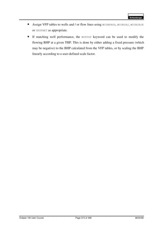 6FKOXPEHUJHU
Eclipse 100 User Course Page 373 of 499 08/04/99
• Assign VFP tables to wells and / or flow lines using WCONPROD, WCONINJ, WCONINJE
or GRUPNET as appropriate.
• If matching well performance, the WVFPDP keyword can be used to modify the
flowing BHP at a given THP. This is done by either adding a fixed pressure (which
may be negative) to the BHP calculated from the VFP tables, or by scaling the BHP
linearly according to a user-defined scale factor.
 