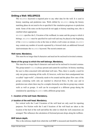 6FKOXPEHUJHU
Eclipse 100 User Course Page 375 of 499 08/04/99
Drilling a Well: WELSPECS
The WELSPECS keyword is required prior to any other data for the well. It is used in
history matching and prediction runs. Wells drilled by WELSPECS during the history
matching phase do not need to be re-specified if the simulation progresses to prediction
mode. Some of the notes on the keyword do not apply to history matching runs; this is
clarified where appropriate.
WELSPECS specifies the I, J location of the wellhead, its name and the group to which it
belongs. WELSPECS must be specified for each well and may be placed at the beginning
of the SCHEDULE section or else at the time at which a well comes on stream. WELSPECS
may contain any number of records separated by a forward slash; an additional forward
slash terminates the WELSPECS keyword. The record contents are:
Well name. Mandatory.
This must be no longer than 8 characters and need not be enclosed in inverted commas.
Name of the group to which the well belongs. Mandatory.
This must be no longer than 8 characters and need not be enclosed in inverted commas.
The group named FIELD is always present and cannot be used here. In history matching
the user is often concerned with individual well rates. Thus, there is usually a need for
only one group containing all the wells. If, however, wells have been amalgamated into
so-called “super-wells”, a hierarchy needs to be created and the phase flow rates of the
groups containing wells only are matched to observed flows. In this case and in
prediction runs where there may be a complex hierarchy note that no group may contain
wells as well as groups. A well can be re-assigned to a different group during the
simulation by specifying WELSPECS with a different group name.
I – location of the well head. Mandatory.
J- location of the well head. Mandatory.
For vertical wells the I and J locations of the well head are only used for reporting
purposes. For friction wells the I and J locations of the well head are taken as the
location of the heel of the well and define the order in which the well connections are
arranged. This influences the calculation of frictional pressure drops along the wellbore.
BHP datum depth.
This is the reference depth from which the well BHP is measured and should be either:-
 