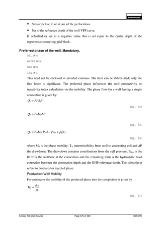 6FKOXPEHUJHU
Eclipse 100 User Course Page 376 of 499 08/04/99
• Situated close to or at one of the perforations.
• Set to the reference depth of the well VFP curve.
If defaulted or set to a negative value this is set equal to the centre depth of the
uppermost connecting grid block.
Preferred phase of the well. Mandatory.
OIL or O
WATER or W
GAS or G
LIQ or L
This need not be enclosed in inverted commas. The item can be abbreviated; only the
first letter is significant. The preferred phase influences the well productivity or
injectivity index calculation via the mobility. The phase flow for a well having a single
connection is given by:
PPIQp ∆= .
EQ. 60
PMTQ pwjp ∆=
EQ. 61
)( ghPlPMTQ bhpcelpwjp ρ+−=
EQ. 62
where Mp is the phase mobility, Tw transmissibility from well to connecting cell and ∆P
the drawdown. The drawdown contains contributions from the cell pressure, Pbhp is the
BHP in the wellbore at the connection and the remaining term is the hydrostatic head
correction between the connection depth and the BHP reference depth. The subscript p
refers to produced or injected phase.
Production Well Mobility
For producers the mobility of the produced phase into the completion is given by
p
rp
p
K
M
µ
=
EQ. 63
 