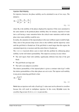6FKOXPEHUJHU
Eclipse 100 User Course Page 377 of 499 08/04/99
Injection Well Mobility
For injectors, however, the phase mobility can be calculated in one of two ways. The
default is






++=
g
rg
w
rw
o
ro
p
p
KKK
B
M
µµµ
1
EQ. 64
where Mp is the mobility of the phases displaced by injection. If this were calculated in
the same manner as the produced phase mobility then, for instance, injection of water
into a cell having a water saturation below the critical water saturation could not take
place since water mobility would be zero.
In reality, the saturation of the injected phase in the near-wellbore region would be high.
Then, most of the pressure drop occurs close to the wellbore and the injectivity varies
until the grid block is flooded out. If the grid block is much larger than this region, the
calculated injectivity is incorrect until the entire block is flooded out.
The COMPINJK keyword allows users to deal with this problem by influencing phase
mobility via the well relative permeability. This improves accuracy in cases where:
• The well injects fluid with mobility significantly different from that of the grid
block
• The grid blocks are large and
• The well is not subject to crossflow
The relative permeability of the injected phase is given a constant value kr(p,*) while
the relative permeabilities of the other phases are set to zero. The injector well mobility
in any given connecting grid block is then
pp
r
p
B
pk
M
µ
,*)(
=
EQ. 65
NOTE that an injection well with a fixed kr(p,*) value must not be allowed to crossflow
because this will result in multiphase injection. In this event, ECLIPSE resets the
crossflow flag in item 10 of WELSPECS to prevent this.
 