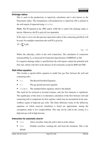 6FKOXPEHUJHU
Eclipse 100 User Course Page 378 of 499 08/04/99
Drainage radius.
This is used in the productivity or injectivity calculation and is also known as the
Peacemann radius. The instantaneous well productivity or injectivity (PI) is printed in
the well reports if requested using RPTSCHED.
NOTE. The PI reported in the .PRT and/or .LOG file is valid if the drainage radius is
known. Otherwise, the PI is grid cell size dependent
If this item is set to zero the pressure equivalent radius of the connecting grid block will
be used. For multiple connections the well PI is given by
∑=
j
pjwjMTPI
EQ. 66
Where the subscript j refers to the well connections. The calculation of connection
transmissibility Twj is discussed in Connection Specification: COMPDAT, p.384.
If a negative drainage radius is specified here the well reports contain the potential well
flow rate, which is the flow in the absence of all constraints except for BHP and THP.
Well inflow equation.
This invokes a special inflow equation to model free gas flow between the well and
connecting cells:-
• R-G The Russell Goodrich Equation
• P-P The gas pseudo-pressure equation
• STD or NO The standard inflow equation, which is the default.
This need not be enclosed in inverted commas; only the first character is significant.
The significance of this term is in alternative calculation of the flow between well and
connecting cell to compensate for flow regimes, which may be encountered in the near-
wellbore region of high-rate gas wells. The finite difference forms of the diffusivity
equations on which reservoir simulation is based are approximate: among the
assumptions made is low compressibility. This may not be valid in the vicinity of a
high-rate gas well at high pressure.
Instruction for automatic shut-in
• STOP Allow crossflow when the well is shut in at the surface.
• SHUT Prohibit crossflow, isolating the well from the formation. This is the
default.
 