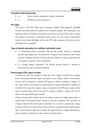 6FKOXPEHUJHU
Eclipse 100 User Course Page 379 of 499 08/04/99
Crossflow while flowing flag
• YES Allow crossflow during flow, which is the default
• NO Prohibit crossflow during flow.
PVT table
This points to the PVT table used to calculate wellbore fluid properties. ECLIPSE
considers the fluid within the wellbore to be a uniform mixture. The calculation of the
hydrostatic head at formation level and the conversion of reservoir flow rate to surface
rate depend on the choice of formation volume factor. If a zero value is entered here
(which is the default) ECLIPSE will use the PVT table assigned to the lowest cell in
which the well is completed.
Type of density calculation for wellbore hydrostatic head.
• SEG Segmented density calculation. The flowing mixture density is calculated
between each adjacent pair of connections. Compared to the alternative, this is more
accurate if different mixtures of fluids enter the wellbore at various connections but
is an explicit calculation. This is the default.
• AVG Average density calculation. The flowing mixture density is uniform at
formation level and is calculated implicitly.
Fluid-in-place (FIP) region number.
A number of well control modes in which the well is subject to control from a higher
level in the group hierarchy require calculation of net voidage, which in turn requires
that the well be assigned to a specific FIP region to which it contributes voidage. If a
zero value (which is the default) is entered here the average hydrocarbon conditions in
the field will be used. If a negative value is entered here the FIP region number of the
lowest connected grid cell will be used. If a positive number is entered, this will be
taken as the required FIP region number.
During a history match models may be run under a regime of voidage replacement i.e.
replacement of all produced fluid volumes at reservoir conditions. The calculation of
voidage is based on the fluid-in-place calculation. So, in order to calculate the voidage
at group or field level, each well has to be assigned to a particular fluid-in-place region.
This is also needed for injectors to specify the right amount of voidage replacement at
group or field level. Refer also to the section on Group Controls
 
