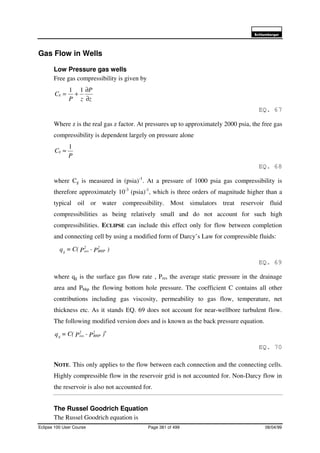6FKOXPEHUJHU
Eclipse 100 User Course Page 381 of 499 08/04/99
Gas Flow in Wells
Low Pressure gas wells
Free gas compressibility is given by
z
P
zP
Cg
∂
∂
+=
11
EQ. 67
Where z is the real gas z factor. At pressures up to approximately 2000 psia, the free gas
compressibility is dependent largely on pressure alone
P
Cg
1
≈
EQ. 68
where Cg is measured in (psia)-1
. At a pressure of 1000 psia gas compressibility is
therefore approximately 10-3
(psia)-1
, which is three orders of magnitude higher than a
typical oil or water compressibility. Most simulators treat reservoir fluid
compressibilities as being relatively small and do not account for such high
compressibilities. ECLIPSE can include this effect only for flow between completion
and connecting cell by using a modified form of Darcy’s Law for compressible fluids:
)P-PC(=q 2
BHP
2
resg
EQ. 69
where qg is the surface gas flow rate , Pres the average static pressure in the drainage
area and Pbhp the flowing bottom hole pressure. The coefficient C contains all other
contributions including gas viscosity, permeability to gas flow, temperature, net
thickness etc. As it stands EQ. 69 does not account for near-wellbore turbulent flow.
The following modified version does and is known as the back pressure equation.
)P-PC(=q
n2
BHP
2
resg
EQ. 70
NOTE. This only applies to the flow between each connection and the connecting cells.
Highly compressible flow in the reservoir grid is not accounted for. Non-Darcy flow in
the reservoir is also not accounted for.
The Russel Goodrich Equation
The Russel Goodrich equation is
 