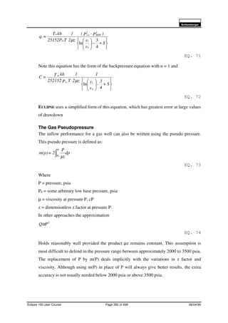 6FKOXPEHUJHU
Eclipse 100 User Course Page 382 of 499 08/04/99






+−





S
r
r
)P-P(
z2
1
T25152P
khT
=q
w
e
2
BHP
2
res
sc
sc
s
4
3
ln
µ
EQ. 71
Note this equation has the form of the backpressure equation with n = 1 and












S+
4
3
-
r
r
1
z2
1
TP252152
khT=C
w
esc
sc
ln
µ
EQ. 72
ECLIPSE uses a simplified form of this equation, which has greatest error at large values
of drawdown
The Gas Pseudopressure
The inflow performance for a gas well can also be written using the pseudo pressure.
This pseudo pressure is defined as:
dp
z
P
2=m(p)
P
P∫ 0
µ
EQ. 73
Where
P = pressure, psia
P0 = some arbitrary low base pressure, psia
µ = viscosity at pressure P, cP
z = dimensionless z factor at pressure P.
In other approaches the approximation
2
PQα
EQ. 74
Holds reasonably well provided the product µz remains constant. This assumption is
most difficult to defend in the pressure range between approximately 2000 to 3500 psia.
The replacement of P by m(P) deals implicitly with the variations in z factor and
viscosity. Although using m(P) in place of P will always give better results, the extra
accuracy is not usually needed below 2000 psia or above 3500 psia.
 