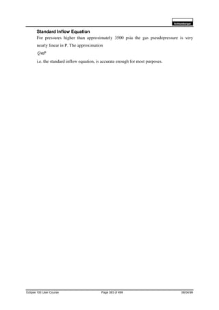 6FKOXPEHUJHU
Eclipse 100 User Course Page 383 of 499 08/04/99
Standard Inflow Equation
For pressures higher than approximately 3500 psia the gas pseudopressure is very
nearly linear in P. The approximation
PQα
i.e. the standard inflow equation, is accurate enough for most purposes.
 