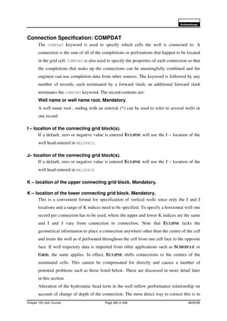 6FKOXPEHUJHU
Eclipse 100 User Course Page 385 of 499 08/04/99
Connection Specification: COMPDAT
The COMPDAT keyword is used to specify which cells the well is connected to. A
connection is the sum of all of the completions or perforations that happen to be located
in the grid cell. COMPDAT is also used to specify the properties of each connection so that
the completions that make up the connections can be meaningfully combined and the
engineer can use completion data from other sources. The keyword is followed by any
number of records, each terminated by a forward slash; an additional forward slash
terminates the COMPDAT keyword. The record contents are:
Well name or well name root. Mandatory.
A well name root , ending with an asterisk (*) can be used to refer to several wells in
one record
I – location of the connecting grid block(s).
If a default, zero or negative value is entered ECLIPSE will use the I – location of the
well head entered in WELSPECS.
J– location of the connecting grid block(s).
If a default, zero or negative value is entered ECLIPSE will use the J – location of the
well head entered in WELSPECS
K – location of the upper connecting grid block. Mandatory.
K – location of the lower connecting grid block. Mandatory.
This is a convenient format for specification of vertical wells since only the I and J
locations and a range of K indices need to be specified. To specify a horizontal well one
record per connection has to be used, where the upper and lower K indices are the same
and I and J vary from connection to connection. Note that ECLIPSE lacks the
geometrical information to place a connection anywhere other than the centre of the cell
and treats the well as if perforated throughout the cell from one cell face to the opposite
face. If well trajectory data is imported from other applications such as SCHEDULE or
GRID, the same applies. In effect, ECLIPSE shifts connections to the centres of the
nominated cells. This cannot be compensated for directly and causes a number of
potential problems such as those listed below. These are discussed in more detail later
in this section.
Alteration of the hydrostatic head term in the well inflow performance relationship on
account of change of depth of the connection. The most direct way to correct this is to
 