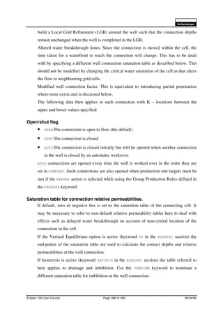 6FKOXPEHUJHU
Eclipse 100 User Course Page 386 of 499 08/04/99
build a Local Grid Refinement (LGR) around the well such that the connection depths
remain unchanged when the well is completed in the LGR.
Altered water breakthrough times. Since the connection is moved within the cell, the
time taken for a waterfront to reach the connection will change. This has to be dealt
with by specifying a different well connection saturation table as described below. This
should not be modelled by changing the critical water saturation of the cell as that alters
the flow to neighbouring grid cells.
Modified well connection factor. This is equivalent to introducing partial penetration
where none exists and is discussed below.
The following data then applies to each connection with K – locations between the
upper and lower values specified
Open/shut flag.
• OPENThe connection is open to flow (the default)
• SHUTThe connection is closed
• AUTOThe connection is closed initially but will be opened when another connection
in the well is closed by an automatic workover.
AUTO connections are opened every time the well is worked over in the order they are
set in COMPDAT. Such connections are also opened when production rate targets must be
met if the REPERF action is selected while using the Group Production Rules defined in
the PRORDER keyword.
Saturation table for connection relative permeabilities.
If default, zero or negative this is set to the saturation table of the connecting cell. It
may be necessary to refer to non-default relative permeability tables here to deal with
effects such as delayed water breakthrough on account of non-central location of the
connection in the cell.
If the Vertical Equilibrium option is active (keyword VE in the RUNSPEC section) the
end-points of the saturation table are used to calculate the contact depths and relative
permeabilities at the well connection.
If hysteresis is active (keyword SATOPTS in the RUNSPEC section) the table referred to
here applies to drainage and imbibition. Use the COMPIMB keyword to nominate a
different saturation table for imbibition at the well connection.
 